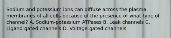 Sodium and potassium ions can diffuse across the plasma membranes of all cells because of the presence of what type of channel? A. Sodium-potassium ATPases B. Leak channels C. Ligand-gated channels D. Voltage-gated channels