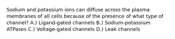 Sodium and potassium ions can diffuse across the plasma membranes of all cells because of the presence of what type of channel? A.) Ligand-gated channels B.) Sodium-potassium ATPases C.) Voltage-gated channels D.) Leak channels