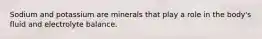 Sodium and potassium are minerals that play a role in the body's fluid and electrolyte balance.