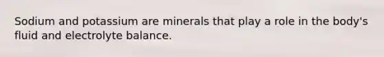 Sodium and potassium are minerals that play a role in the body's fluid and electrolyte balance.