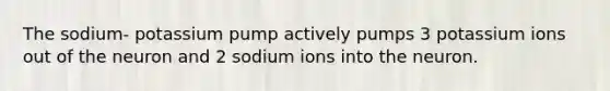 The sodium- potassium pump actively pumps 3 potassium ions out of the neuron and 2 sodium ions into the neuron.