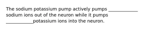 The sodium potassium pump actively pumps _____________ sodium ions out of the neuron while it pumps ____________potassium ions into the neuron.