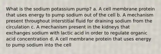 What is the sodium potassium pump? a. A cell membrane protein that uses energy to pump sodium out of the cell b. A mechanism present throughout interstitial fluid for draining sodium from the circulation c. A mechanism present in the kidneys that exchanges sodium with lactic acid in order to regulate organic acid concentration d. A cell membrane protein that uses energy to pump sodium into the cell