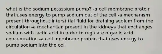 what is the sodium potassium pump? -a cell membrane protein that uses energy to pump sodium out of the cell -a mechanism present throughout interstitial fluid for draining sodium from the circulation -a mechanism present in the kidneys that exchanges sodium with lactic acid in order to regulate organic acid concentration -a cell membrane protein that uses energy to pump sodium into the cell