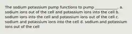 The sodium potassium pump functions to pump ____________. a. sodium ions out of the cell and potassium ions into the cell b. sodium ions into the cell and potassium ions out of the cell c. sodium and potassium ions into the cell d. sodium and potassium ions out of the cell