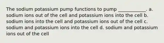 The sodium potassium pump functions to pump ____________. a. sodium ions out of the cell and potassium ions into the cell b. sodium ions into the cell and potassium ions out of the cell c. sodium and potassium ions into the cell d. sodium and potassium ions out of the cell