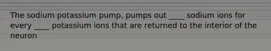 The sodium potassium pump, pumps out ____ sodium ions for every ____ potassium ions that are returned to the interior of the neuron