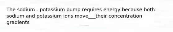 The sodium - potassium pump requires energy because both sodium and potassium ions move___their concentration gradients
