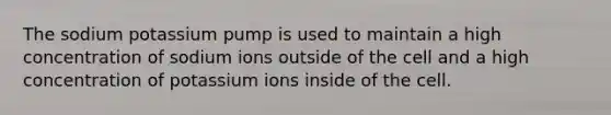 The sodium potassium pump is used to maintain a high concentration of sodium ions outside of the cell and a high concentration of potassium ions inside of the cell.