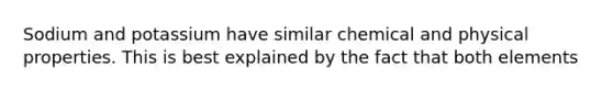 Sodium and potassium have similar chemical and physical properties. This is best explained by the fact that both elements