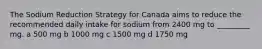 The Sodium Reduction Strategy for Canada aims to reduce the recommended daily intake for sodium from 2400 mg to _________ mg. a 500 mg b 1000 mg c 1500 mg d 1750 mg