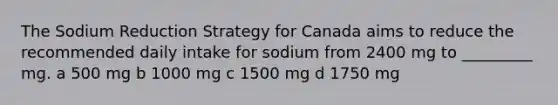 The Sodium Reduction Strategy for Canada aims to reduce the recommended daily intake for sodium from 2400 mg to _________ mg. a 500 mg b 1000 mg c 1500 mg d 1750 mg