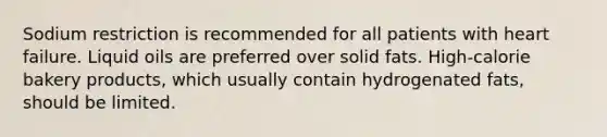 Sodium restriction is recommended for all patients with heart failure. Liquid oils are preferred over solid fats. High-calorie bakery products, which usually contain hydrogenated fats, should be limited.