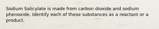 Sodium Salicylate is made from carbon dioxide and sodium phenoxide. Identify each of these substances as a reactant or a product.