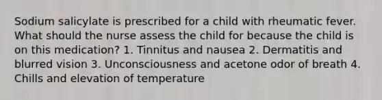 Sodium salicylate is prescribed for a child with rheumatic fever. What should the nurse assess the child for because the child is on this medication? 1. Tinnitus and nausea 2. Dermatitis and blurred vision 3. Unconsciousness and acetone odor of breath 4. Chills and elevation of temperature