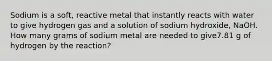 Sodium is a soft, reactive metal that instantly reacts with water to give hydrogen gas and a solution of sodium hydroxide, NaOH. How many grams of sodium metal are needed to give7.81 g of hydrogen by the reaction?