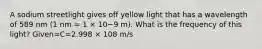 A sodium streetlight gives off yellow light that has a wavelength of 589 nm (1 nm = 1 × 10−9 m). What is the frequency of this light? Given=C=2.998 × 108 m/s