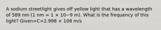 A sodium streetlight gives off yellow light that has a wavelength of 589 nm (1 nm = 1 × 10−9 m). What is the frequency of this light? Given=C=2.998 × 108 m/s