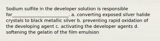 Sodium sulfite in the developer solution is responsible for_________________________. a. converting exposed silver halide crystals to black metallic silver b. preventing rapid oxidation of the developing agent c. activating the developer agents d. softening the gelatin of the film emulsion