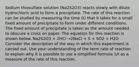 Sodium thiosulfate solution (Na2S2O3) reacts slowly with dilute hydrochloric acid to form a precipitate. The rate of this reaction can be studied by measuring the time (t) that it takes for a small fixed amount of precipitate to form under different conditions. The fixed amount of precipitate is taken as the amount needed to obscure a cross on paper. The equation for this reaction is shown below. Na2S2O3 + 2HCl →2NaCl + S + SO2 + H2O Consider the description of the way in which this experiment is carried out. Use your understanding of the term rate of reaction to explain why it is possible to use a simplified formula 1/t as a measure of the rate of this reaction.