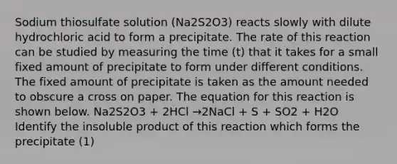 Sodium thiosulfate solution (Na2S2O3) reacts slowly with dilute hydrochloric acid to form a precipitate. The rate of this reaction can be studied by measuring the time (t) that it takes for a small fixed amount of precipitate to form under different conditions. The fixed amount of precipitate is taken as the amount needed to obscure a cross on paper. The equation for this reaction is shown below. Na2S2O3 + 2HCl →2NaCl + S + SO2 + H2O Identify the insoluble product of this reaction which forms the precipitate (1)