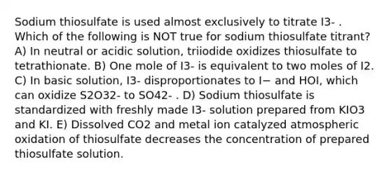 Sodium thiosulfate is used almost exclusively to titrate I3- . Which of the following is NOT true for sodium thiosulfate titrant? A) In neutral or acidic solution, triiodide oxidizes thiosulfate to tetrathionate. B) One mole of I3- is equivalent to two moles of I2. C) In basic solution, I3- disproportionates to I− and HOI, which can oxidize S2O32- to SO42- . D) Sodium thiosulfate is standardized with freshly made I3- solution prepared from KIO3 and KI. E) Dissolved CO2 and metal ion catalyzed atmospheric oxidation of thiosulfate decreases the concentration of prepared thiosulfate solution.