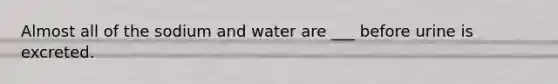 Almost all of the sodium and water are ___ before urine is excreted.