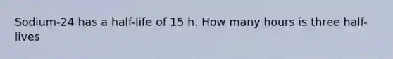 Sodium-24 has a half-life of 15 h. How many hours is three half-lives