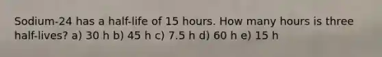 Sodium-24 has a half-life of 15 hours. How many hours is three half-lives? a) 30 h b) 45 h c) 7.5 h d) 60 h e) 15 h