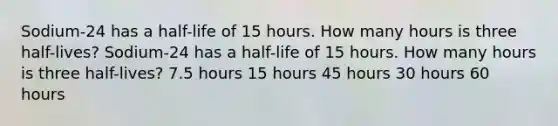 Sodium-24 has a half-life of 15 hours. How many hours is three half-lives? Sodium-24 has a half-life of 15 hours. How many hours is three half-lives? 7.5 hours 15 hours 45 hours 30 hours 60 hours