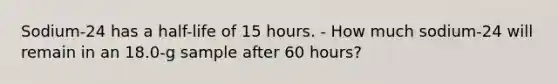 Sodium-24 has a half-life of 15 hours. - How much sodium-24 will remain in an 18.0-g sample after 60 hours?