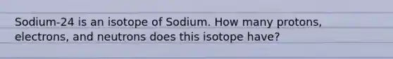 Sodium-24 is an isotope of Sodium. How many protons, electrons, and neutrons does this isotope have?