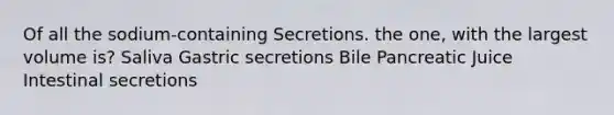 Of all the sodium-containing Secretions. the one, with the largest volume is? Saliva Gastric secretions Bile Pancreatic Juice Intestinal secretions