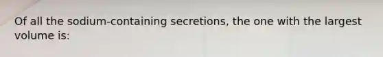 Of all the sodium-containing secretions, the one with the largest volume is: