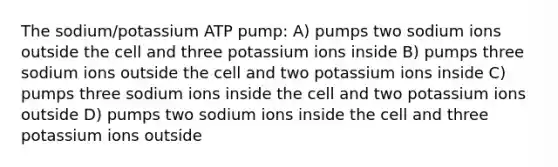 The sodium/potassium ATP pump: A) pumps two sodium ions outside the cell and three potassium ions inside B) pumps three sodium ions outside the cell and two potassium ions inside C) pumps three sodium ions inside the cell and two potassium ions outside D) pumps two sodium ions inside the cell and three potassium ions outside