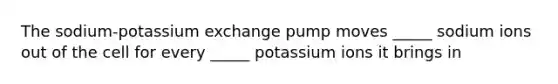 The sodium-potassium exchange pump moves _____ sodium ions out of the cell for every _____ potassium ions it brings in