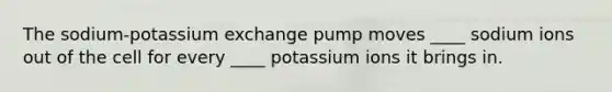 The sodium-potassium exchange pump moves ____ sodium ions out of the cell for every ____ potassium ions it brings in.