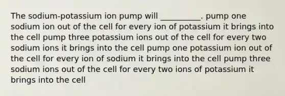 The sodium-potassium ion pump will __________. pump one sodium ion out of the cell for every ion of potassium it brings into the cell pump three potassium ions out of the cell for every two sodium ions it brings into the cell pump one potassium ion out of the cell for every ion of sodium it brings into the cell pump three sodium ions out of the cell for every two ions of potassium it brings into the cell