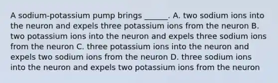 A sodium-potassium pump brings ______. A. two sodium ions into the neuron and expels three potassium ions from the neuron B. two potassium ions into the neuron and expels three sodium ions from the neuron C. three potassium ions into the neuron and expels two sodium ions from the neuron D. three sodium ions into the neuron and expels two potassium ions from the neuron