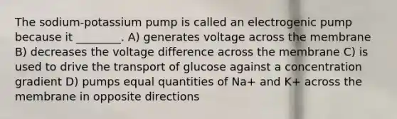 The sodium-potassium pump is called an electrogenic pump because it ________. A) generates voltage across the membrane B) decreases the voltage difference across the membrane C) is used to drive the transport of glucose against a concentration gradient D) pumps equal quantities of Na+ and K+ across the membrane in opposite directions