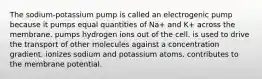 The sodium-potassium pump is called an electrogenic pump because it pumps equal quantities of Na+ and K+ across the membrane. pumps hydrogen ions out of the cell. is used to drive the transport of other molecules against a concentration gradient. ionizes sodium and potassium atoms. contributes to the membrane potential.