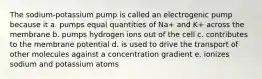 The sodium-potassium pump is called an electrogenic pump because it a. pumps equal quantities of Na+ and K+ across the membrane b. pumps hydrogen ions out of the cell c. contributes to the membrane potential d. is used to drive the transport of other molecules against a concentration gradient e. ionizes sodium and potassium atoms