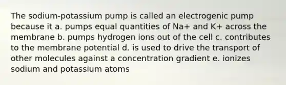 The sodium-potassium pump is called an electrogenic pump because it a. pumps equal quantities of Na+ and K+ across the membrane b. pumps hydrogen ions out of the cell c. contributes to the membrane potential d. is used to drive the transport of other molecules against a concentration gradient e. ionizes sodium and potassium atoms