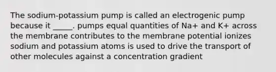 The sodium-potassium pump is called an electrogenic pump because it _____. pumps equal quantities of Na+ and K+ across the membrane contributes to the membrane potential ionizes sodium and potassium atoms is used to drive the transport of other molecules against a concentration gradient