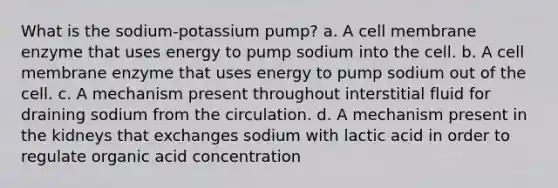 What is the sodium-potassium pump? a. A cell membrane enzyme that uses energy to pump sodium into the cell. b. A cell membrane enzyme that uses energy to pump sodium out of the cell. c. A mechanism present throughout interstitial fluid for draining sodium from the circulation. d. A mechanism present in the kidneys that exchanges sodium with lactic acid in order to regulate organic acid concentration