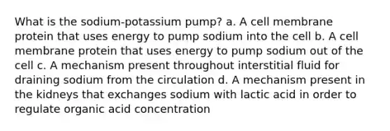 What is the sodium-potassium pump? a. A cell membrane protein that uses energy to pump sodium into the cell b. A cell membrane protein that uses energy to pump sodium out of the cell c. A mechanism present throughout interstitial fluid for draining sodium from the circulation d. A mechanism present in the kidneys that exchanges sodium with lactic acid in order to regulate organic acid concentration