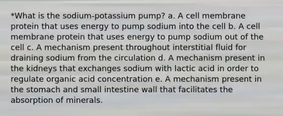 *What is the sodium-potassium pump? a. A cell membrane protein that uses energy to pump sodium into the cell b. A cell membrane protein that uses energy to pump sodium out of the cell c. A mechanism present throughout interstitial fluid for draining sodium from the circulation d. A mechanism present in the kidneys that exchanges sodium with lactic acid in order to regulate organic acid concentration e. A mechanism present in the stomach and small intestine wall that facilitates the absorption of minerals.