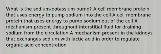 What is the sodium-potassium pump? A cell membrane protein that uses energy to pump sodium into the cell A cell membrane protein that uses energy to pump sodium out of the cell A mechanism present throughout interstitial fluid for draining sodium from the circulation A mechanism present in the kidneys that exchanges sodium with lactic acid in order to regulate organic acid concentration