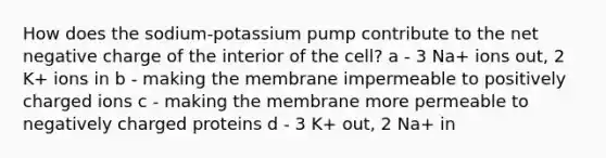 How does the sodium-potassium pump contribute to the net negative charge of the interior of the cell? a - 3 Na+ ions out, 2 K+ ions in b - making the membrane impermeable to positively charged ions c - making the membrane more permeable to negatively charged proteins d - 3 K+ out, 2 Na+ in