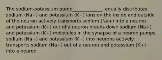 The sodium-potassium pump_____________. equally distributes sodium (Na+) and potassium (K+) ions on the inside and outside of the neuron actively transports sodium (Na+) into a neuron and potassium (K+) out of a neuron breaks down sodium (Na+) and potassium (K+) molecules in the synapse of a neuron pumps sodium (Na+) and potassium (K+) into neurons actively transports sodium (Na+) out of a neuron and potassium (K+) into a neuron